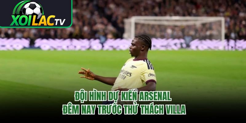 Đội Hình Dự Kiến Arsenal Đêm Nay Trước Thử Thách Villa